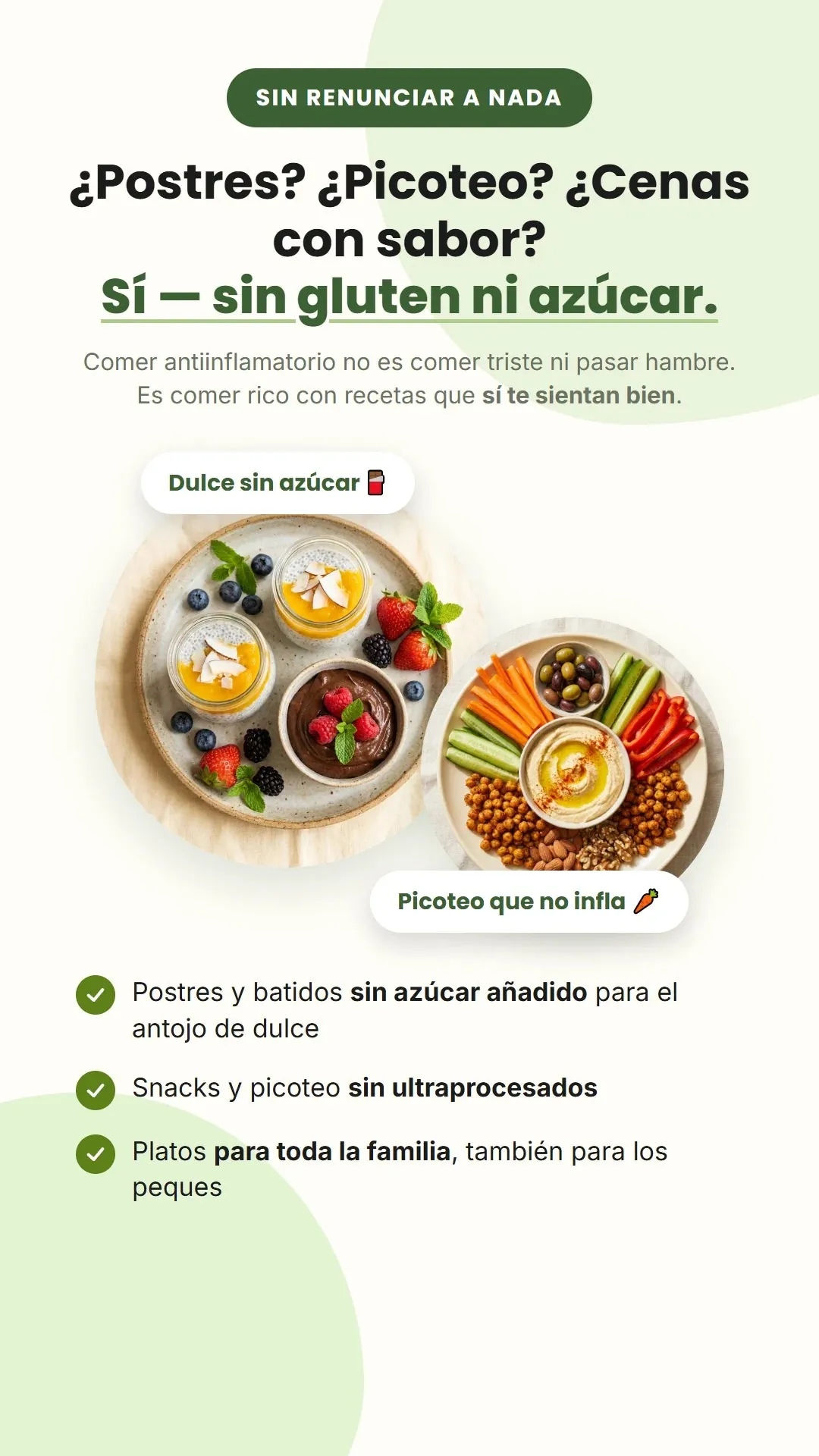 SIN RENUNCIAR A NADA. ¿Postres? ¿Picoteo? ¿Cenas con sabor? Sí — sin gluten ni azúcar. Comer antiinflamatorio no es comer triste ni pasar hambre. Es comer rico con recetas que sí te sientan bien. Dulce sin azúcar. Picoteo que no infla. Postres y batidos sin azúcar añadido para el antojo de dulce. Snacks y picoteo sin ultraprocesados. Platos para toda la familia, también para los peques.