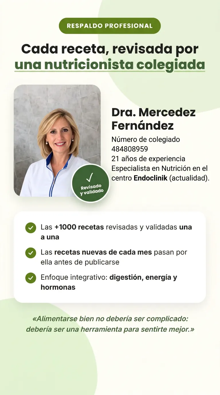 Respaldo profesional. Cada receta, revisada por una nutricionista colegiada. Dra. Mercedez Fernández, Número de colegiado 484808959, 21 años de experiencia. Especialista en Nutrición en el centro Endoclinik (actualidad). Revisado y validado. Las +1000 recetas revisadas y validadas una a una. Las recetas nuevas de cada mes pasan por ella antes de publicarse. Enfoque integrativo: digestión, energía y hormonas. «Alimentarse bien no debería ser complicado: debería ser una herramienta para sentirte mejor.»
